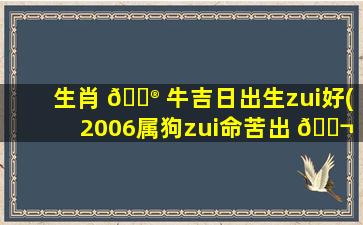 生肖 💮 牛吉日出生zui
好(2006属狗zui
命苦出 🐬 生日期)